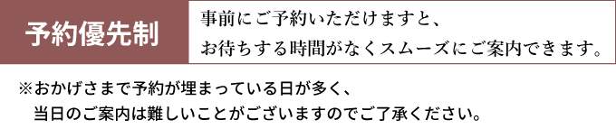 予約優先制！事前にご予約いただくとお待ちする時間がなくスムーズなご案内ができます。